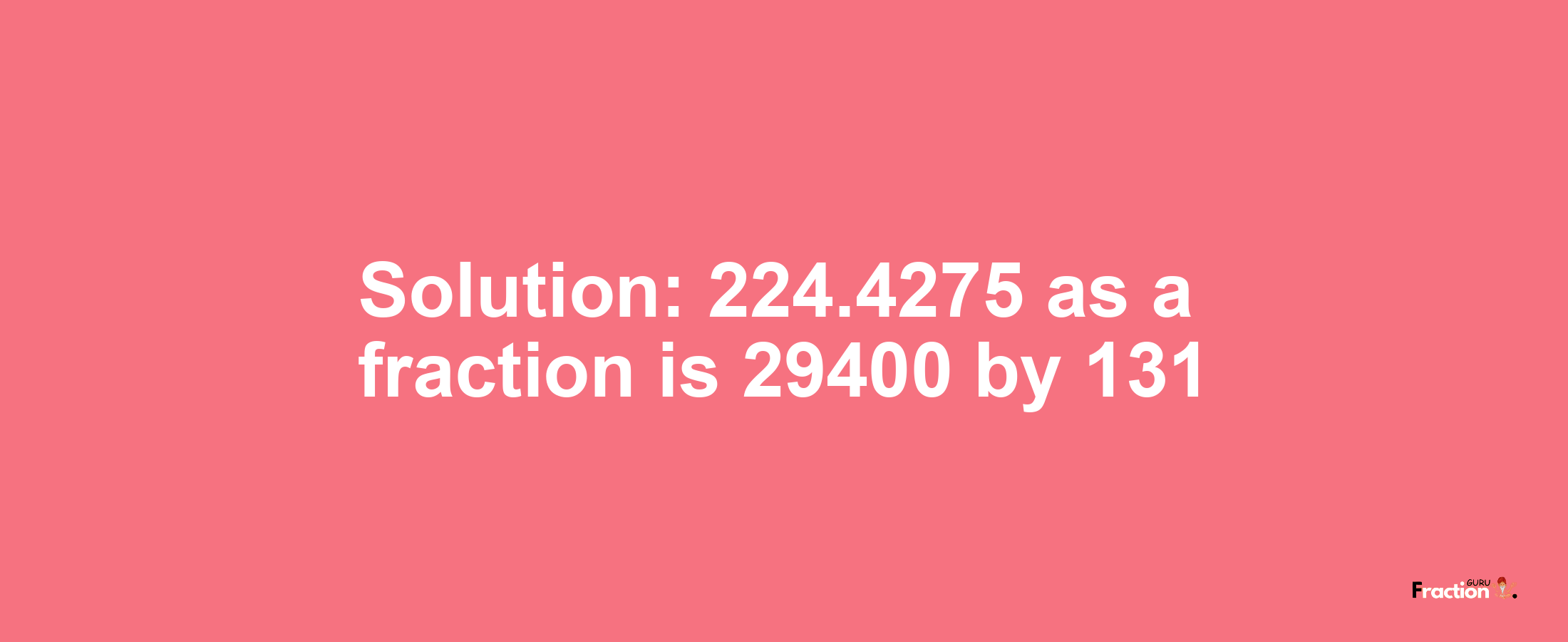 Solution:224.4275 as a fraction is 29400/131